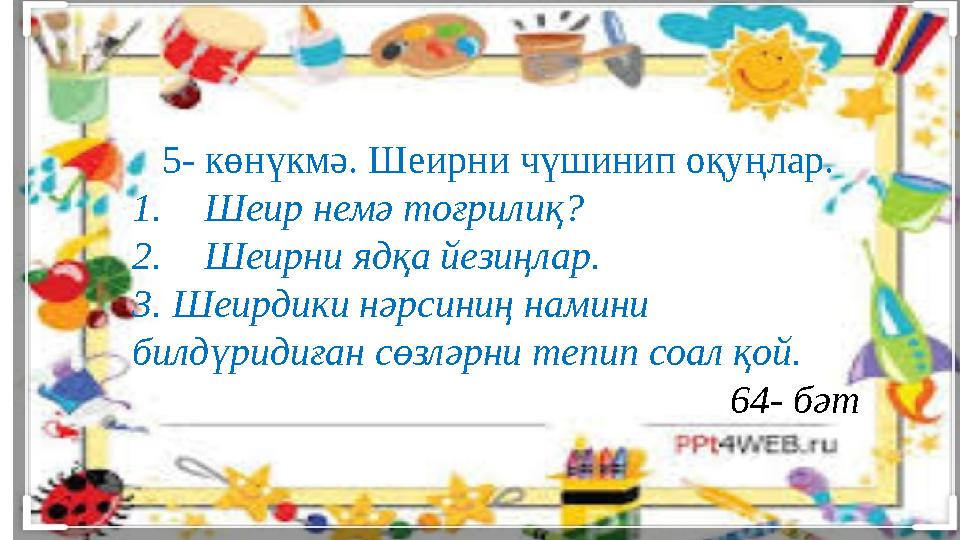 5- көнүкмә. Шеирни чүшинип оқуңлар. 1. Шеир немә тоғрилиқ? 2. Шеирни ядқа йезиңлар. 3. Шеирдики нәрсиниң намини билдүридиған