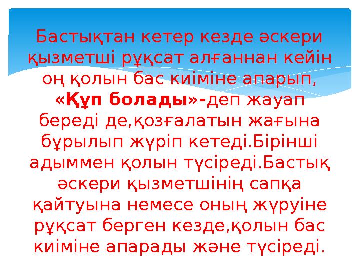 Бастықтан кетер кезде әскери қызметші рұқсат алғаннан кейін оң қолын бас киіміне апарып, «Құп болады»- деп жауап береді де,