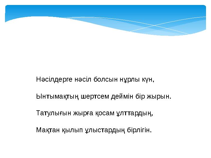 Нәсілдерге нәсіл болсын нұрлы күн, Ынтымақтың шертсем деймін бір жырын. Татулығын жырға қосам ұлттардың, Мақтан қылып ұлыстарды