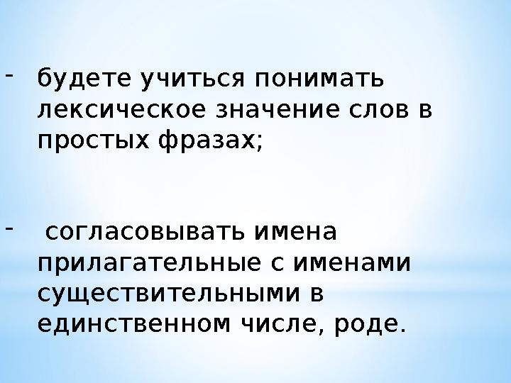 - будете учиться понимать лексическое значение слов в простых фразах; - согласовывать имена прилагательные с именами сущес