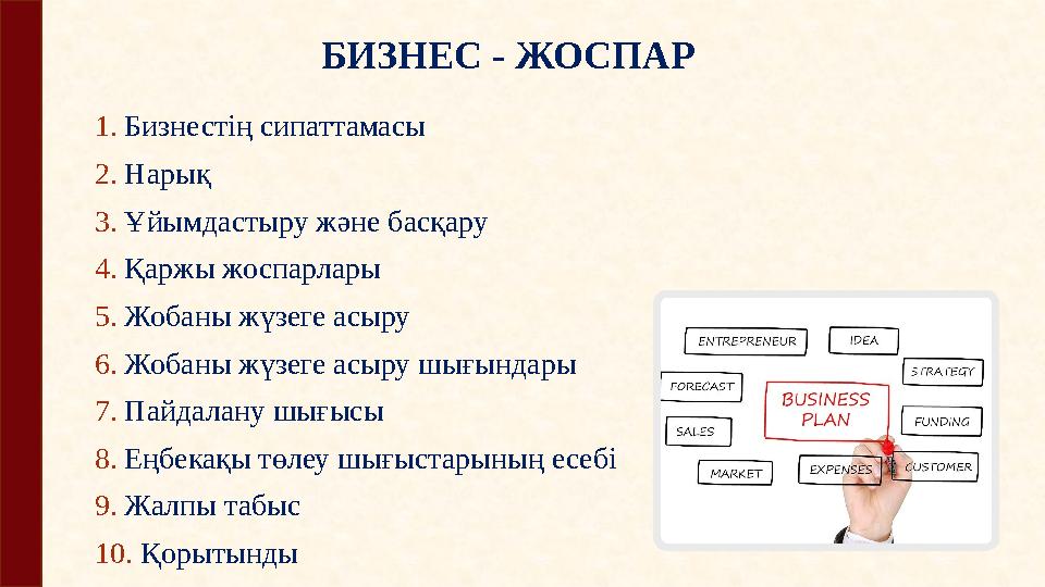 БИЗНЕС - ЖОСПАР 1. Бизнестің сипаттамасы 2. Нарық 3. Ұйымдастыру және басқару 4. Қаржы жоспарлары 5. Жобаны жүзеге асыру 6. Ж