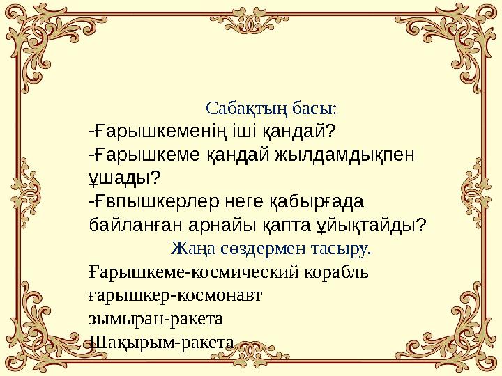 Сабақтың басы: -Ғарышкеменің іші қандай? -Ғарышкеме қандай жылдамдықпен ұшады? -Ғвпышкерлер неге қабырғада байланған арнайы қ