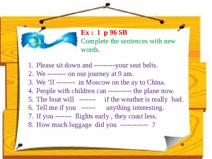 Ex : 1 p 96 SB Complete the sentences with new words. 1. Please sit down and ---------your seat belts. 2. We -------- on ou