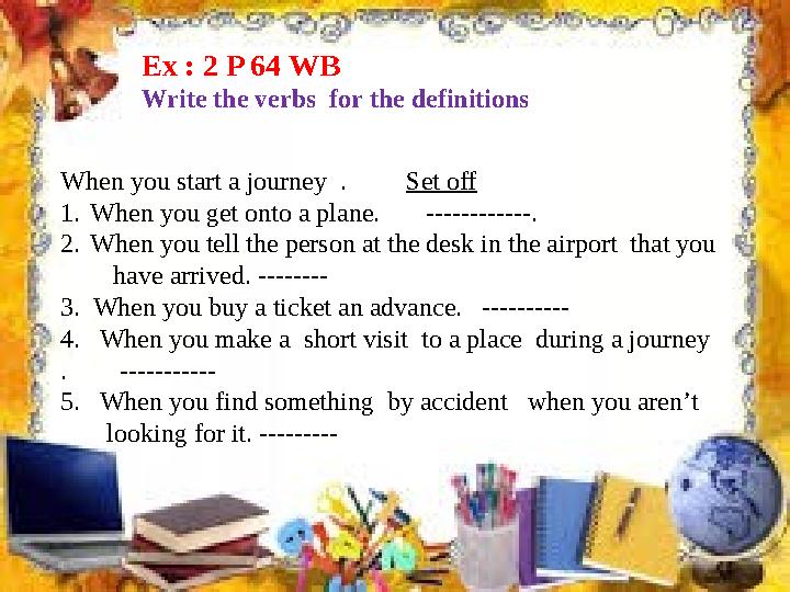 Ex : 2 P 64 WB Write the verbs for the definitions When you start a journey . Set off 1. When you get onto a plane.