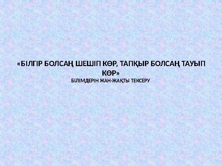 «БІЛГІР БОЛСАҢ ШЕШІП КӨР, ТАПҚЫР БОЛСАҢ ТАУЫП КӨР» БІЛІМДЕРІН ЖАН - ЖАҚТЫ ТЕКСЕРУ