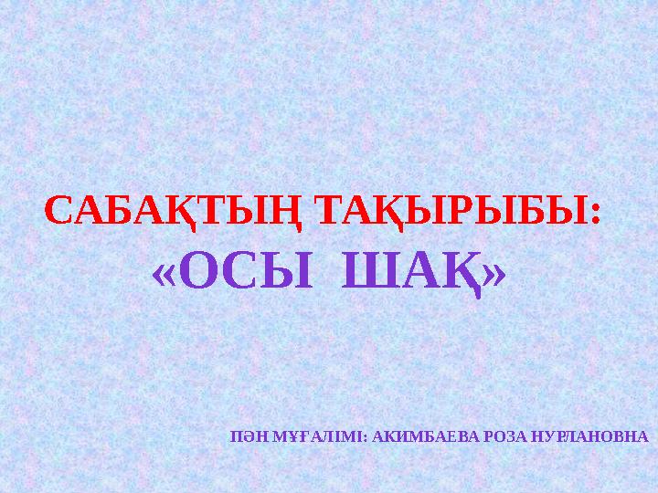 САБАҚТЫҢ ТАҚЫРЫБЫ: «ОСЫ ШАҚ» ПӘН МҰҒАЛІМІ: АКИМБАЕВА РОЗА НУРЛАНОВНА
