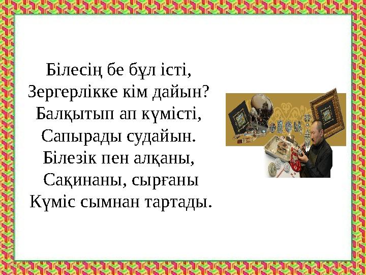 Білесің бе бұл істі, Зергерлікке кім дайын? Балқытып ап күмісті, Сапырады судайын. Білезік пен алқаны, Сақинаны, сырғаны Кү