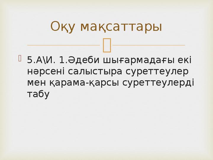   5.А\И. 1.Әдеби шығармадағы екі нәрсені салыстыра суреттеулер мен қарама-қарсы суреттеулерді табу Оқу мақсаттары