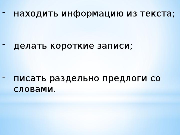 - находить информацию из текста; - делать короткие записи; - писать раздельно предлоги со словами.