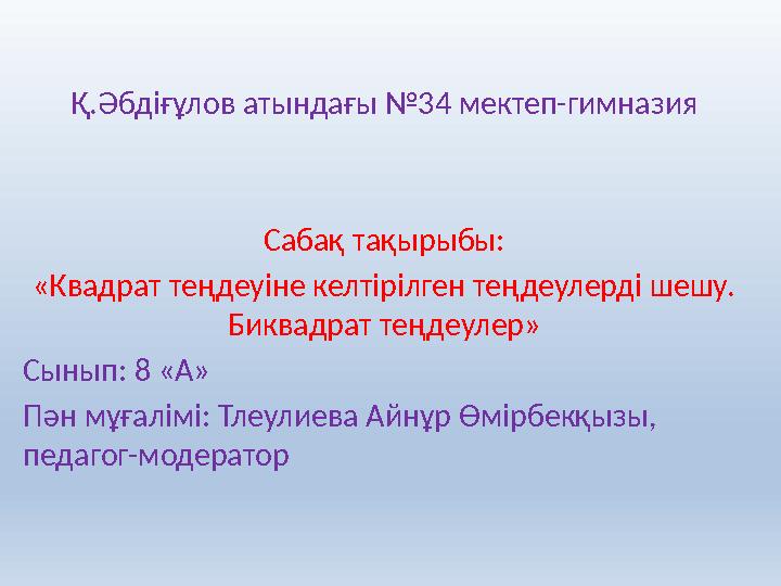 Қ.Әбдіғұлов атындағы №34 мектеп-гимназия Сабақ тақырыбы: «Квадрат теңдеуіне келтірілген теңдеулерді шешу. Биквадрат теңдеулер»