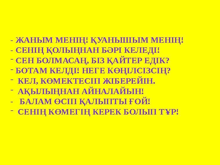 - ЖАНЫМ МЕНІҢ! ҚУАНЫШЫМ МЕНІҢ! - СЕНІҢ ҚОЛЫҢНАН БӘРІ КЕЛЕДІ! - СЕН БОЛМАСАҢ, БІЗ ҚАЙТЕР ЕДІК? - БОТАМ КЕЛДІ! НЕГЕ КӨҢІЛСІЗСІҢ? -