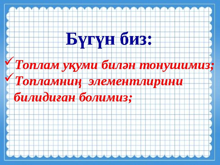 Бүгүн биз:  Топлам уқуми билән тонушимиз;  Топламниң элементлирини билидиған болимиз;