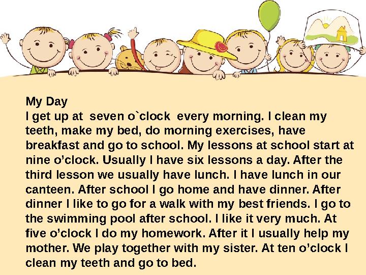 My Day I get up at seven o`clock every morning. I clean my teeth, make my bed, do morning exercises, have breakfast and go t