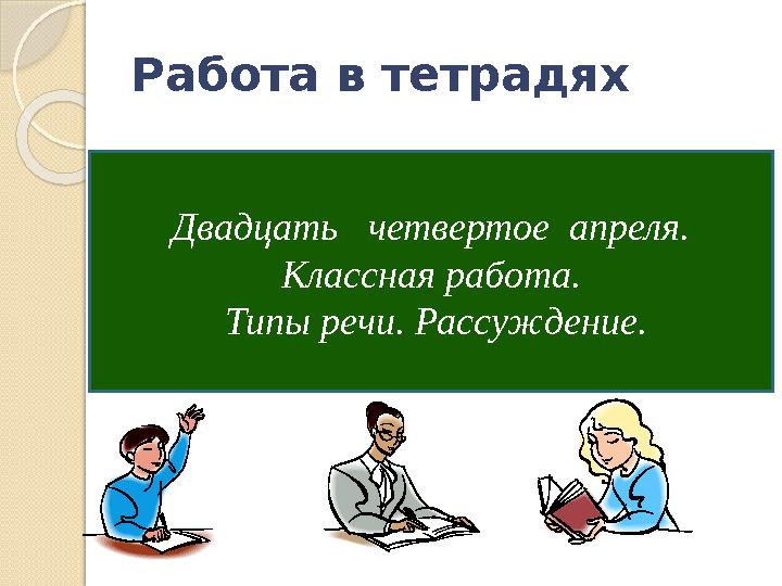 Работа в тетрадях Двадцать четвертое апреля. Классная работа. Типы речи. Рассуждение.