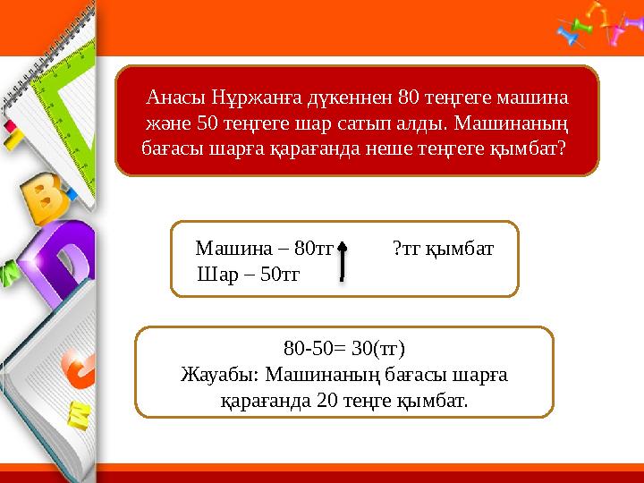 Анасы Н ұржанға дүкеннен 80 теңгеге машина және 50 теңгеге шар сатып алды. Машинаның бағасы шарға қарағанда неше теңгеге қымба