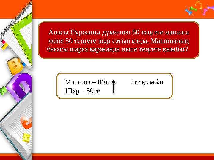Анасы Н ұржанға дүкеннен 80 теңгеге машина және 50 теңгеге шар сатып алды. Машинаның бағасы шарға қарағанда неше теңгеге қымба