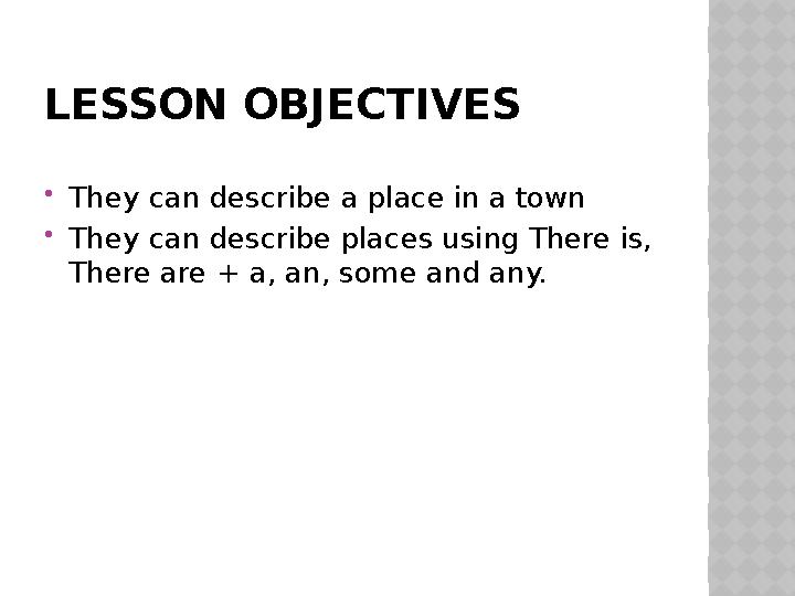 LESSON OBJECTIVES  They can describe a place in a town  They can describe places using There is, There are + a, an, some and