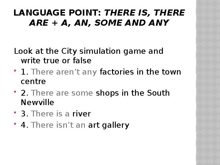 LANGUAGE POINT: THERE IS, THERE ARE + A, AN, SOME AND ANY Look at the City simulation game and write true or false  1. The