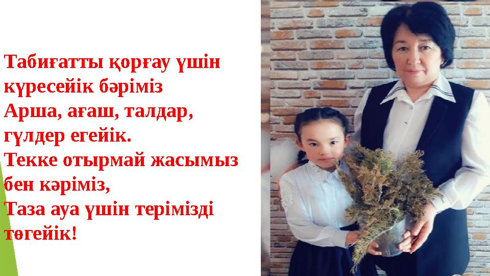 Табиғатты қорғау үшін күресейік бәріміз Арша, ағаш, талдар, гүлдер егейік. Текке отырмай жасымыз бен кәріміз, Таза ауа үшін т