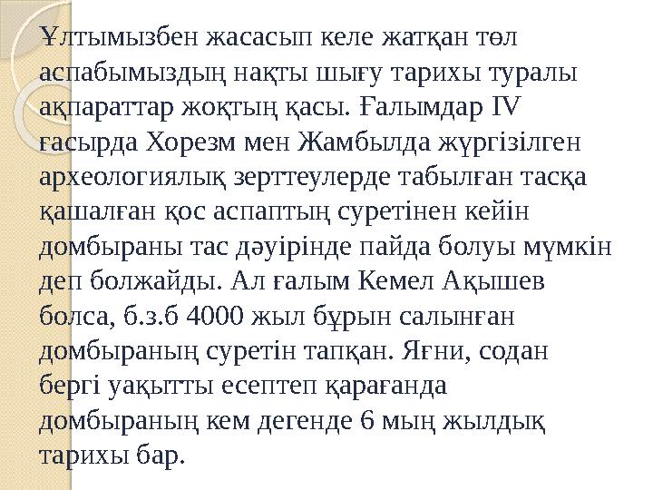 Ұлтымызбен жасасып келе жатқан төл аспабымыздың нақты шығу тарихы туралы ақпараттар жоқтың қасы. Ғалымдар IV ғасырда Хорезм