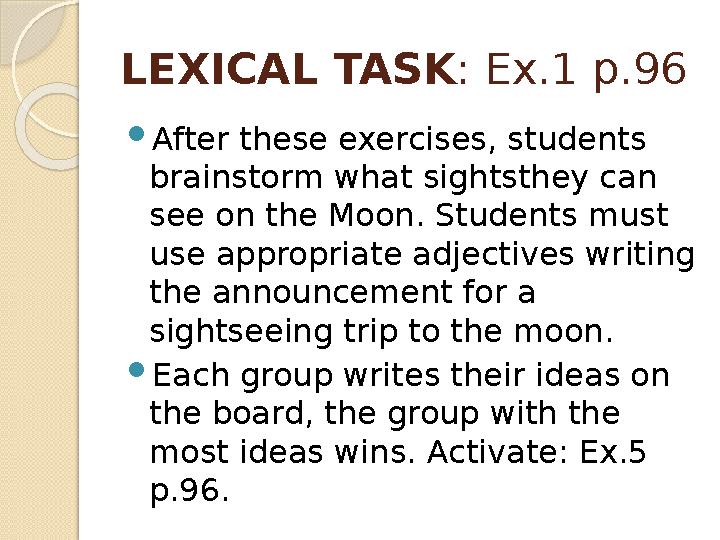 LEXICAL TASK : Ex.1 p.96  After these exercises, students brainstorm what sightsthey can see on the Moon. Students must use