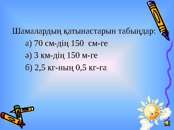 Шамалардың қатынастарын табыңдар: а) 70 см-дің 150 см-ге ә) 3 км-дің 150 м-ге б) 2,5 кг-н