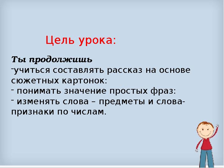 Цель урока: Ты продолжишь - учиться составлять рассказ на основе сюжетных картонок: - понимать значение простых фраз: - из