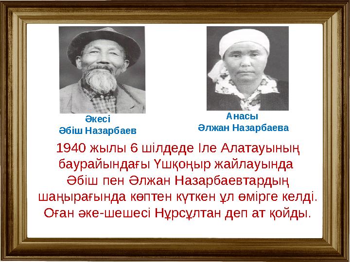 Әкесі Әбіш Назарбаев Анасы Әлжан Назарбаева 1940 жылы 6 шілдеде Іле Алатауының баурайындағы Үшқоңыр жайлауында Әбіш пен Әлжа