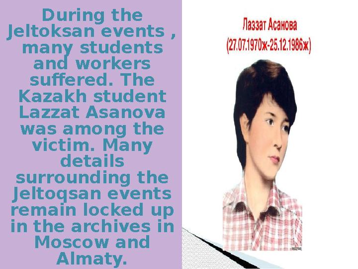 During the Jeltoksan events , many students and workers suffered. The Kazakh student Lazzat Asanova was among the victim