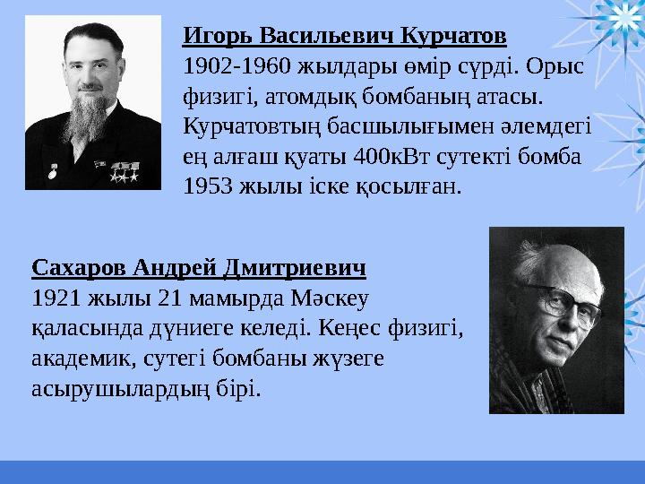 Игорь Васильевич Курчатов 1902-1960 жылдары өмір сүрді. Орыс физигі, атомдық бомбаның атасы. Курчатовтың басшылығымен әлемдегі
