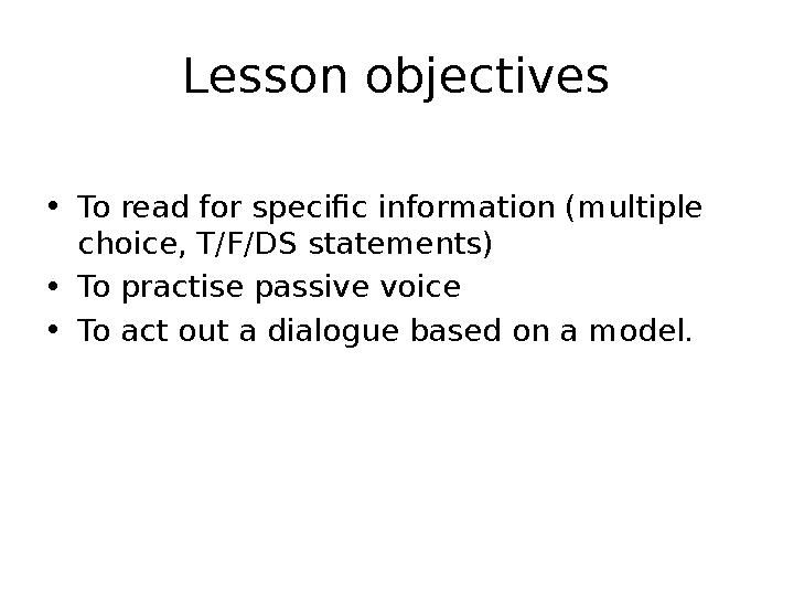 Lesson objectives • To read for specific information (multiple choice, T/F/DS statements) • To practise passive voice • To act