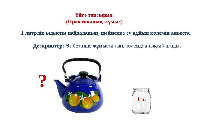 Үйге тапсырма: (Практикалық жұмыс) 1 литрлік ыдысты пайдаланып, шәйнекке су құйып көлемін анықта. Дескриптор: Өз бетінше жұм