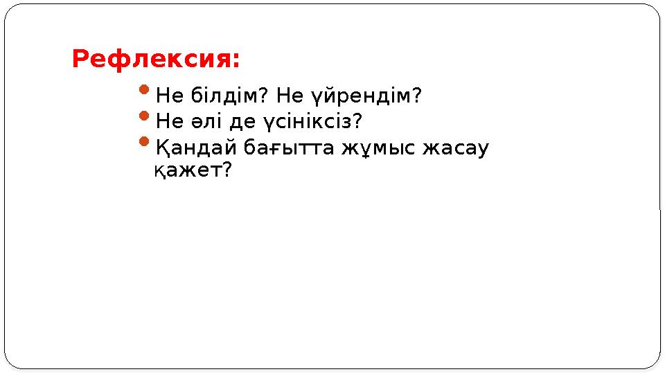 Рефлексия:  Не білдім? Не үйрендім?  Не әлі де үсініксіз?  Қандай бағытта жұмыс жасау қажет?