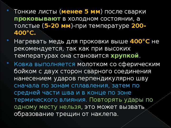  Тонкие листы ( менее 5 мм ) после сварки проковывают в холодном состоянии, а толстые ( 5-20 мм )-при температуре 200- 400°