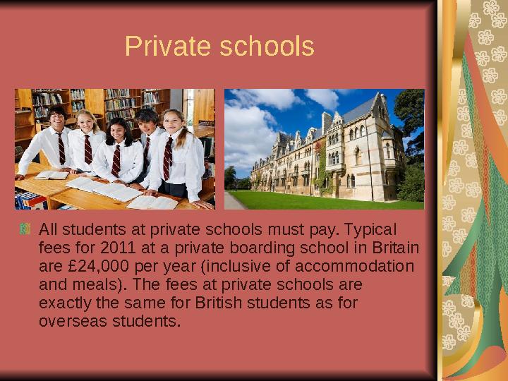 Private schools All students at private schools must pay. Typical fees for 2011 at a private boarding school in Britain are £2