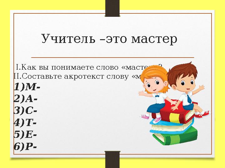 Учитель –это мастер I .Как вы понимаете слово «мастер»? II .Составьте акротекст слову «мастер» 1 )М- 2 )А- 3)С- 4)Т- 5)Е- 6)Р-