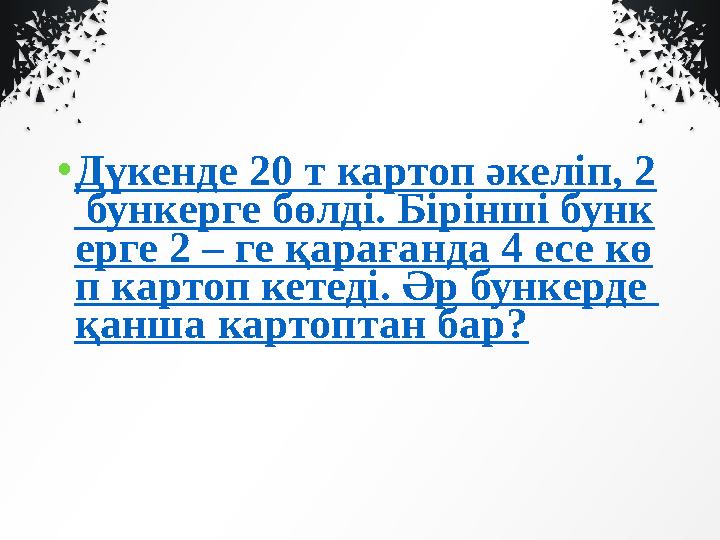 • Дүкенде 20 т картоп әкеліп, 2 бункерге бөлді. Бірінші бунк ерге 2 – ге қарағанда 4 есе кө п картоп кетеді. Әр бункерде қанша