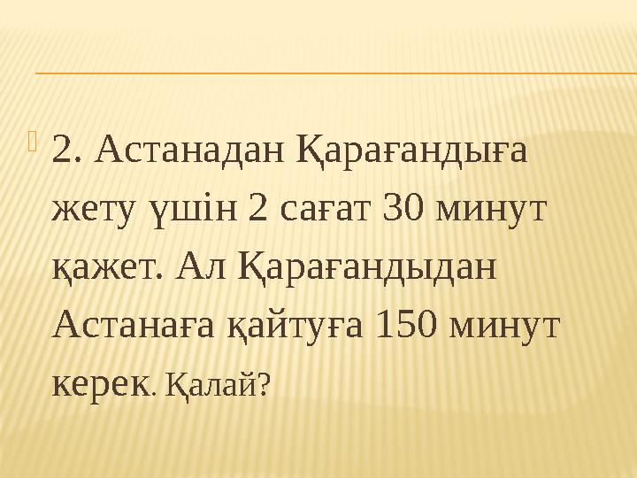 2. Астанадан Қарағандыға жету үшін 2 сағат 30 минут қажет. Ал Қарағандыдан Астанаға қайтуға 150 минут керек . Қалай?