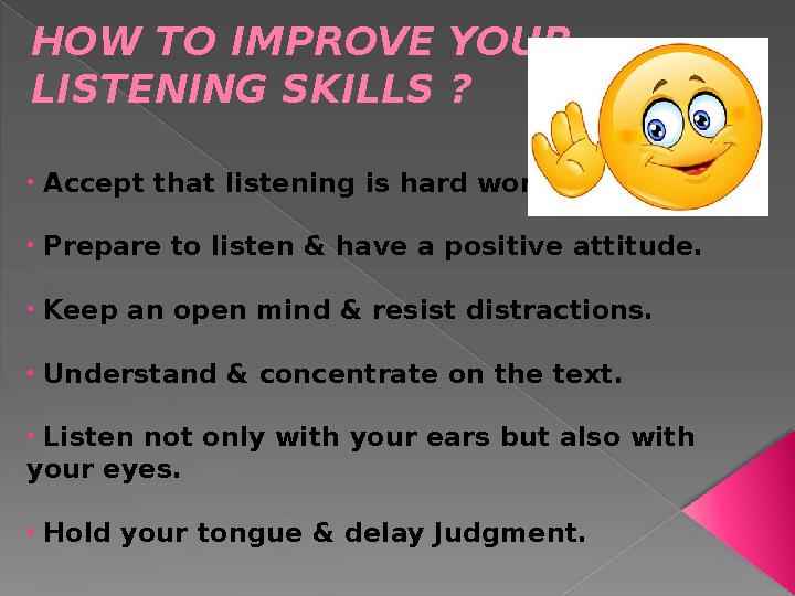 HOW TO IMPROVE YOUR LISTENING SKILLS ? • Accept that listening is hard work. • Prepare to listen & have a positive attitud