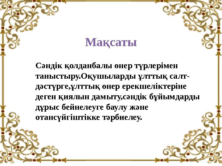 Мақсаты Сәндік қолданбалы өнер түрлерімен таныстыру.Оқушыларды ұлттық салт- дәстүрге,ұлттық өнер ерекшеліктеріне деген қиялын