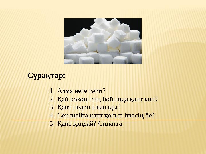 1. Алма неге тәтті? 2. Қай көкөністің бойында қант көп? 3. Қант неден алынады? 4. Сен шайға қант қосып ішесің бе? 5. Қант қандай