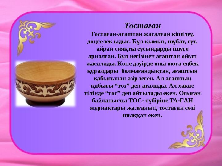 Тостаған Тостаған-ағаштан жасалған кішілеу, дөңгелек ыдыс. Бұл қымыз, шұбат, сүт, айран сияқты сусындарды ішуге арналған. Бұл