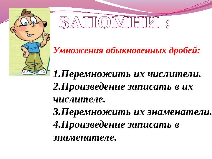Умножения обыкновенных дробей: 1.Перемножить их числители. 2.Произведение записать в их числителе. 3.Перемножить их знаменатели.