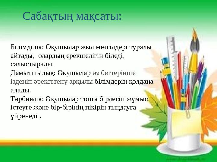 Сабақтың мақсаты: Білімділік: Оқушылар жыл мезгілдері туралы айтады, олардың ерекшелігін біледі, салыстырады. Дамытшылық: