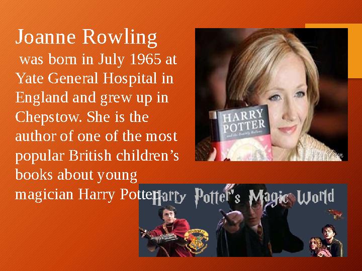Joanne Rowling was born in July 1965 at Yate General Hospital in England and grew up in Chepstow. Sh