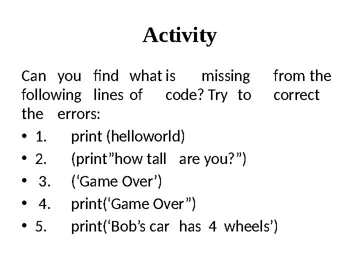 Activity Can you find what is missing from the following lines of code? Try to correct the errors: • 1. print (helloworld)