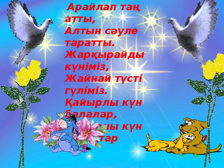 Арайлап таң атты, Алтын сәуле таратты. Жарқырайды күніміз, Жайнай түсті гүліміз. Қайырлы күн балалар, Қайырлы күн қонақт