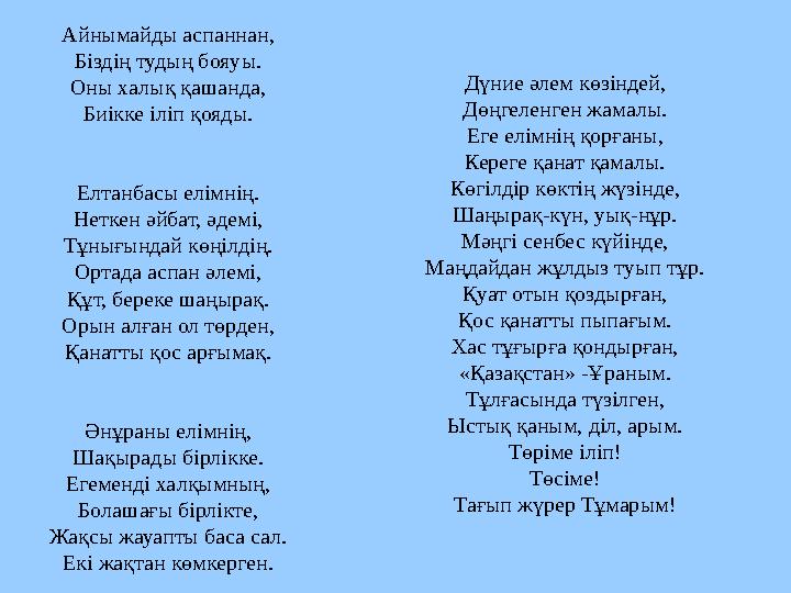 Айнымайды аспаннан, Біздің тудың бояуы. Оны халық қашанда, Биікке іліп қояды. Елтанбасы елімнің. Неткен әйбат, әдемі, Тұнығындай