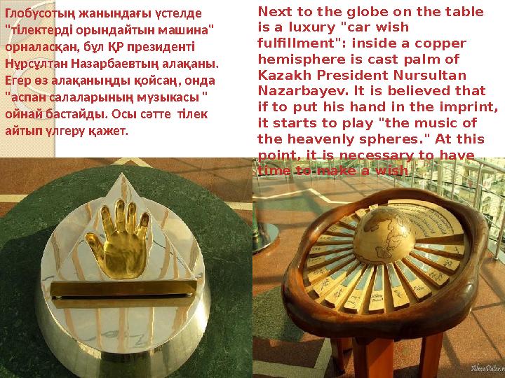 Next to the globe on the table is a luxury "car wish fulfillment": inside a copper hemisphere is cast palm of Kazakh Preside