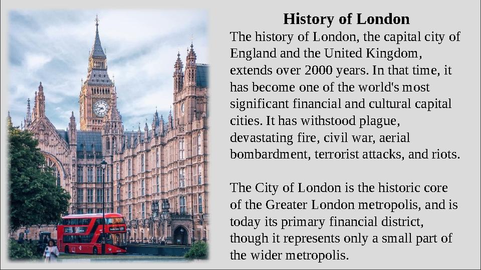 History of London The history of London, the capital city of England and the United Kingdom, extends over 2000 years. In that